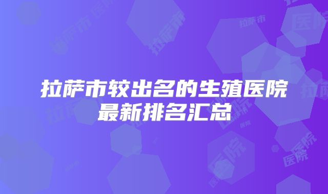 拉萨市较出名的生殖医院最新排名汇总