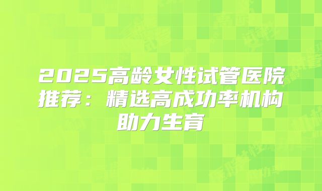 2025高龄女性试管医院推荐：精选高成功率机构助力生育