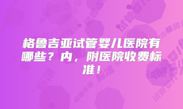格鲁吉亚试管婴儿医院有哪些？内，附医院收费标准！