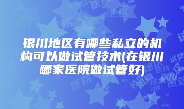 银川地区有哪些私立的机构可以做试管技术(在银川哪家医院做试管好)