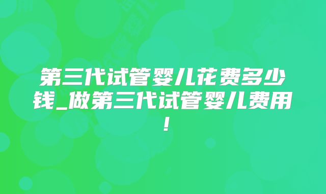 第三代试管婴儿花费多少钱_做第三代试管婴儿费用!