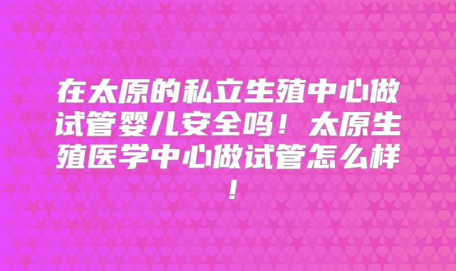在太原的私立生殖中心做试管婴儿安全吗!太原生殖医学中心做试管怎么样!