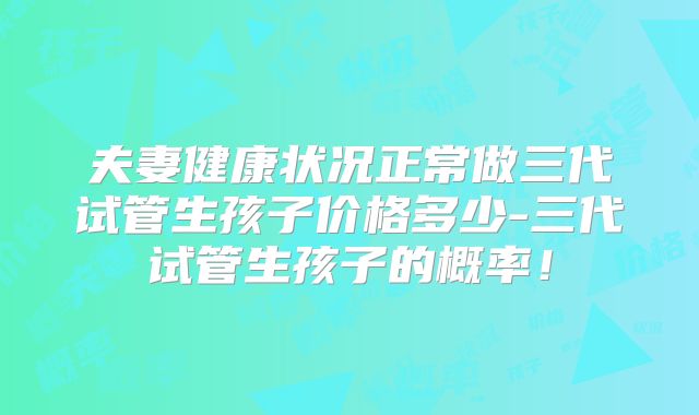 夫妻健康状况正常做三代试管生孩子价格多少-三代试管生孩子的概率!