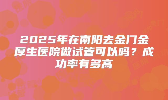 2025年在南阳去金门金厚生医院做试管可以吗？成功率有多高