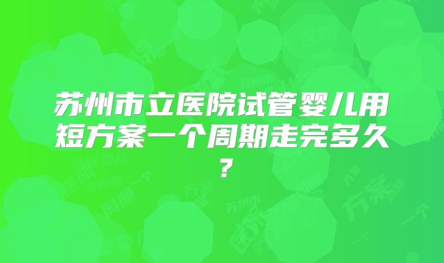 苏州市立医院试管婴儿用短方案一个周期走完多久？