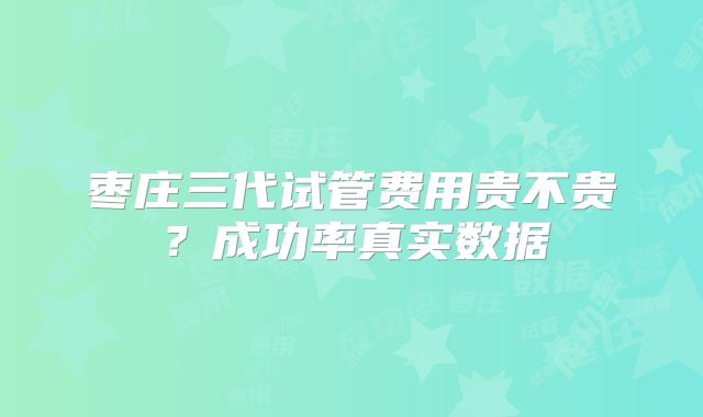 枣庄三代试管费用贵不贵？成功率真实数据