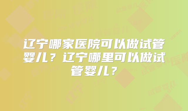 辽宁哪家医院可以做试管婴儿？辽宁哪里可以做试管婴儿？