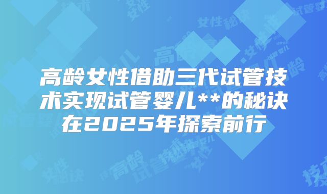 高龄女性借助三代试管技术实现试管婴儿**的秘诀在2025年探索前行