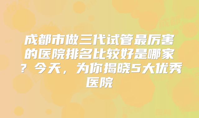 成都市做三代试管最厉害的医院排名比较好是哪家？今天，为你揭晓5大优秀医院