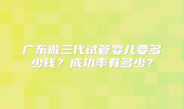 广东做三代试管婴儿要多少钱?成功率有多少?