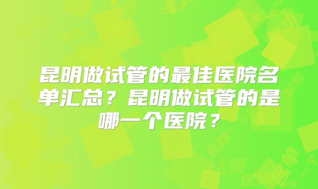 昆明做试管的最佳医院名单汇总?昆明做试管的是哪一个医院?