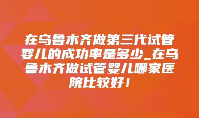 在乌鲁木齐做第三代试管婴儿的成功率是多少_在乌鲁木齐做试管婴儿哪家医院比较好！