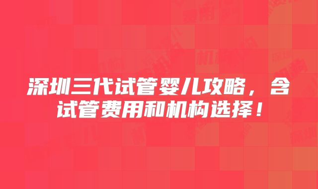 深圳三代试管婴儿攻略,含试管费用和机构选择!