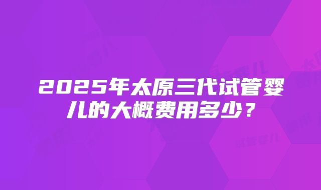 2025年太原三代试管婴儿的大概费用多少?