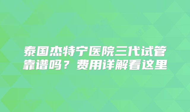 泰国杰特宁医院三代试管靠谱吗？费用详解看这里