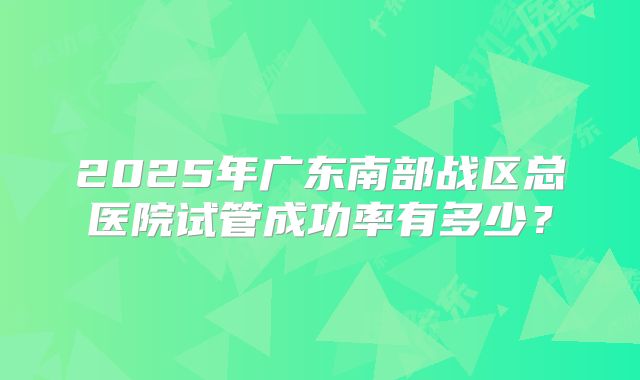 2025年广东南部战区总医院试管成功率有多少?
