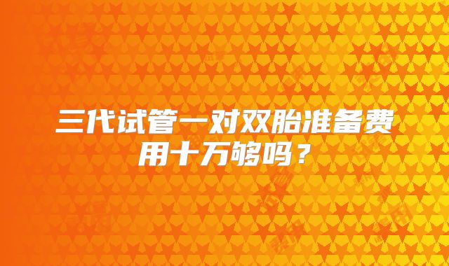三代试管一对双胎准备费用十万够吗?