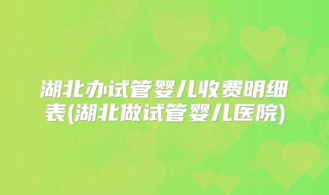 湖北办试管婴儿收费明细表(湖北做试管婴儿医院)