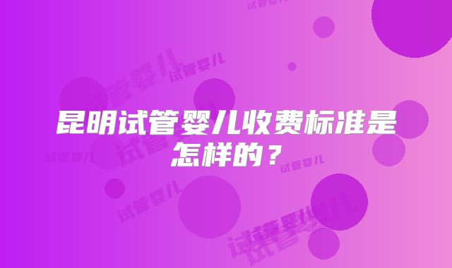 昆明试管婴儿收费标准是怎样的？