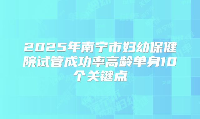 2025年南宁市妇幼保健院试管成功率高龄单身10个关键点