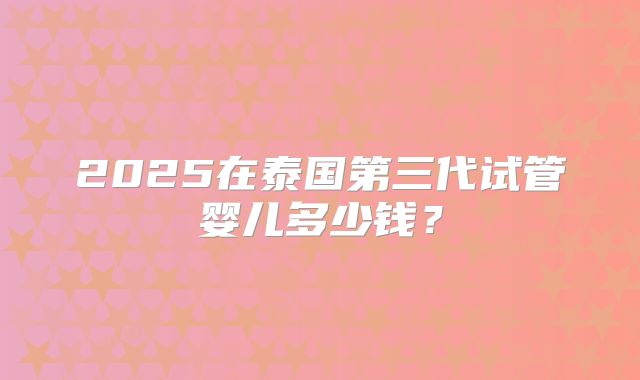 2025在泰国第三代试管婴儿多少钱？