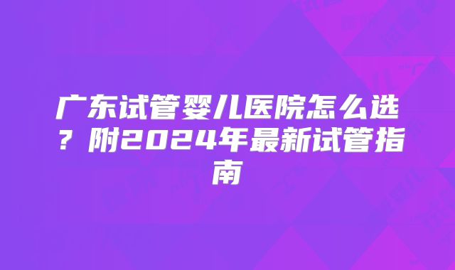 广东试管婴儿医院怎么选？附2024年最新试管指南