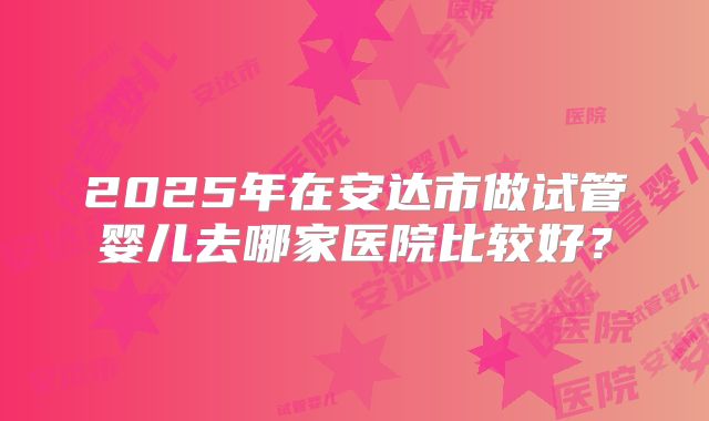 2025年在安达市做试管婴儿去哪家医院比较好？
