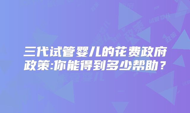 三代试管婴儿的花费政府政策:你能得到多少帮助？