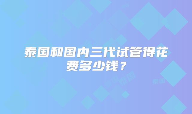 泰国和国内三代试管得花费多少钱？