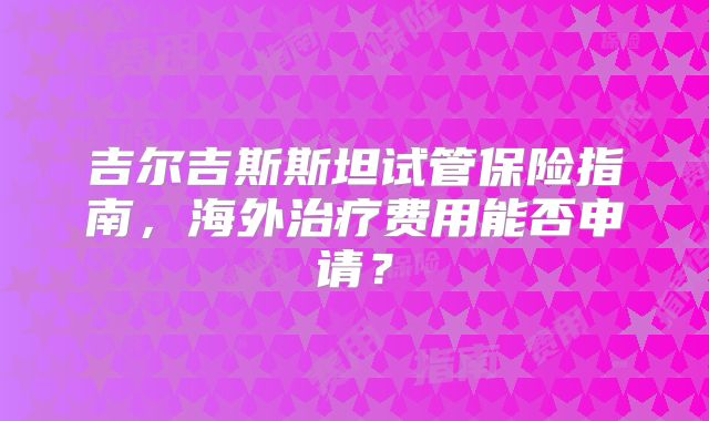吉尔吉斯斯坦试管保险指南,海外治疗费用能否申请?