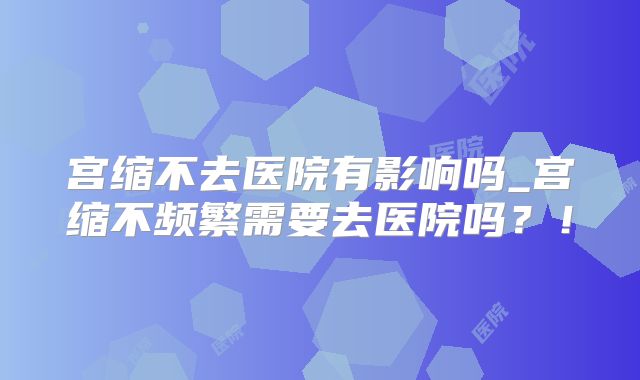宫缩不去医院有影响吗_宫缩不频繁需要去医院吗？！