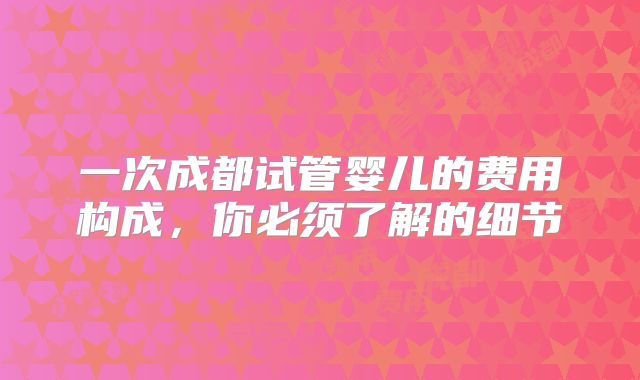 一次成都试管婴儿的费用构成,你必须了解的细节