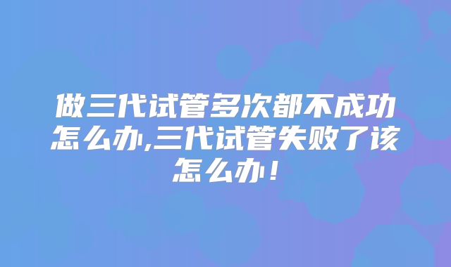 做三代试管多次都不成功怎么办,三代试管失败了该怎么办！