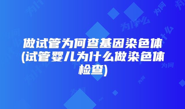 做试管为何查基因染色体(试管婴儿为什么做染色体检查)