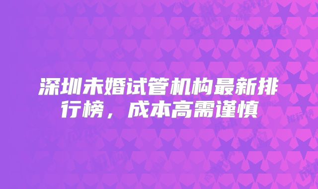 深圳未婚试管机构最新排行榜,成本高需谨慎