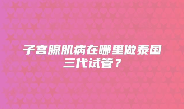 子宫腺肌病在哪里做泰国三代试管？