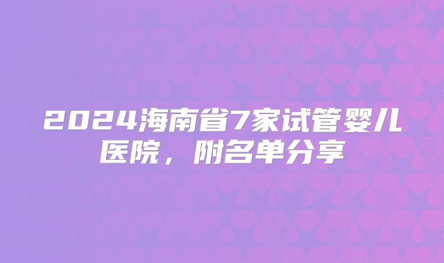 2024海南省7家试管婴儿医院,附名单分享