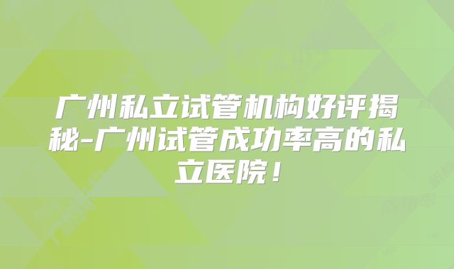 广州私立试管机构好评揭秘-广州试管成功率高的私立医院！