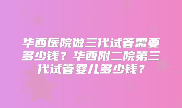 华西医院做三代试管需要多少钱？华西附二院第三代试管婴儿多少钱？