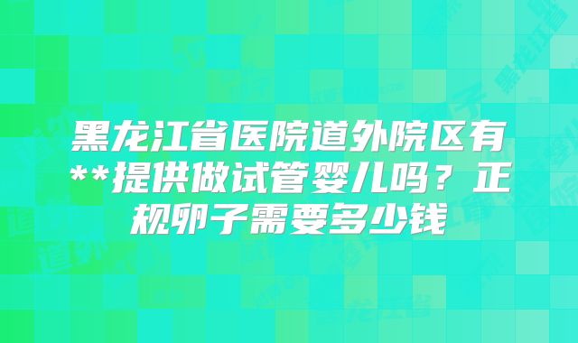 黑龙江省医院道外院区有**提供做试管婴儿吗?正规卵子需要多少钱