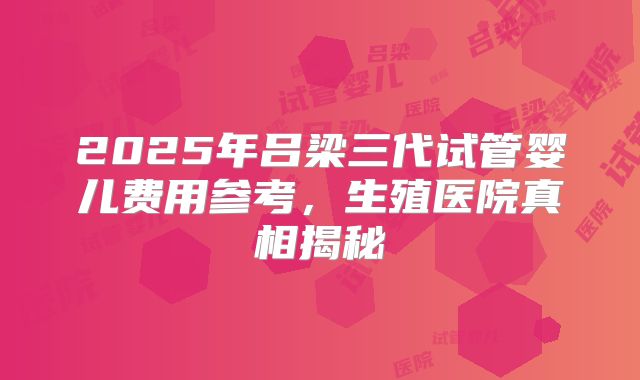 2025年吕梁三代试管婴儿费用参考，生殖医院真相揭秘