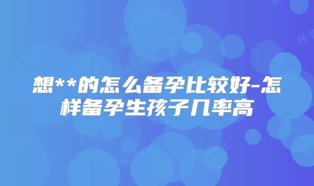 想**的怎么备孕比较好-怎样备孕生孩子几率高