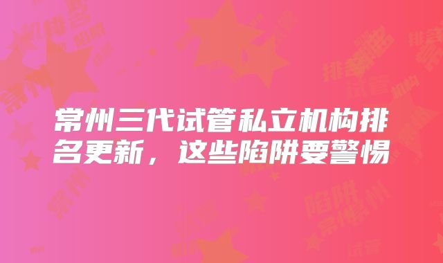 常州三代试管私立机构排名更新，这些陷阱要警惕