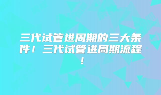 三代试管进周期的三大条件!三代试管进周期流程!