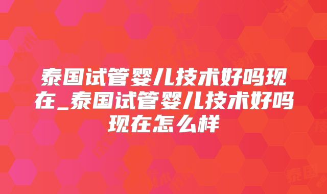 泰国试管婴儿技术好吗现在_泰国试管婴儿技术好吗现在怎么样