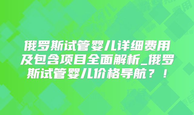 俄罗斯试管婴儿详细费用及包含项目全面解析_俄罗斯试管婴儿价格导航？！