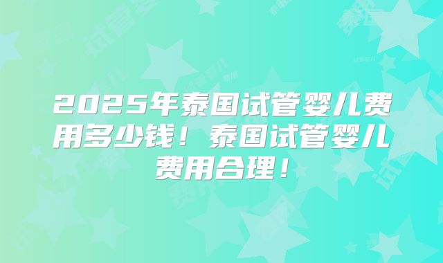 2025年泰国试管婴儿费用多少钱！泰国试管婴儿费用合理！
