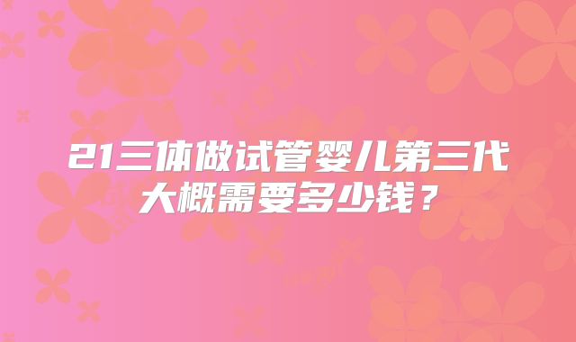 21三体做试管婴儿第三代大概需要多少钱？