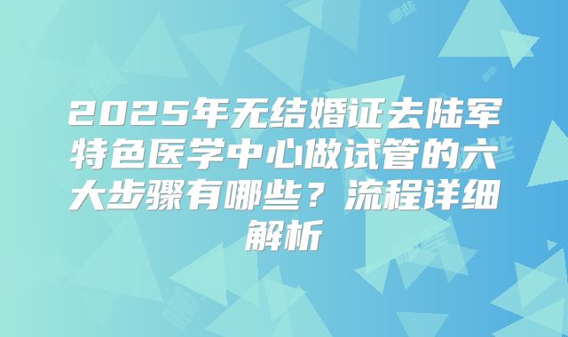 2025年无结婚证去陆军特色医学中心做试管的六大步骤有哪些？流程详细解析