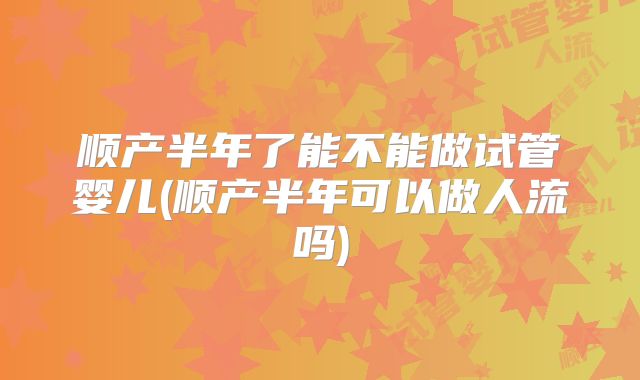 顺产半年了能不能做试管婴儿(顺产半年可以做人流吗)